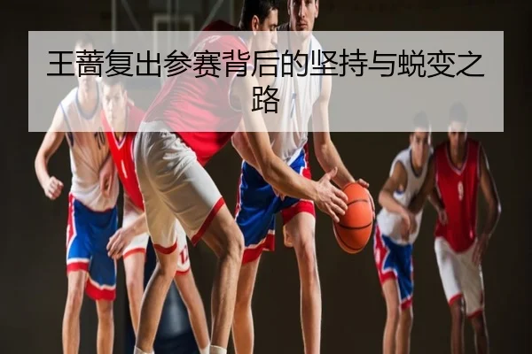 王蔷复出参赛背后的坚持与蜕变之路