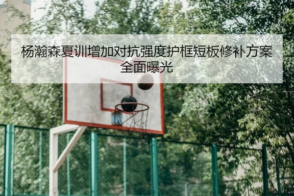 杨瀚森夏训增加对抗强度护框短板修补方案全面曝光