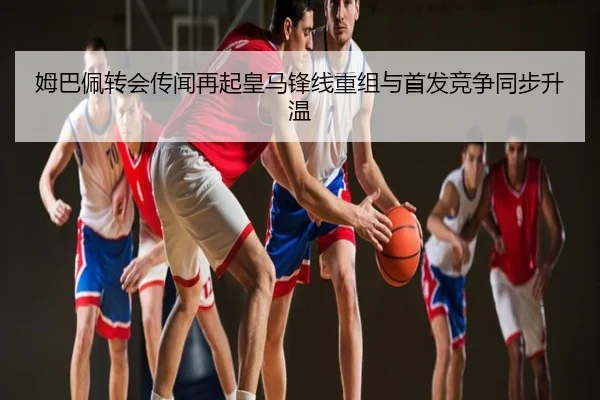 姆巴佩转会传闻再起皇马锋线重组与首发竞争同步升温