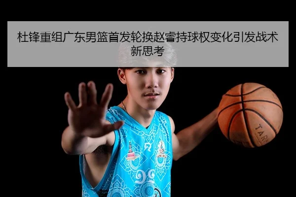 杜锋重组广东男篮首发轮换赵睿持球权变化引发战术新思考