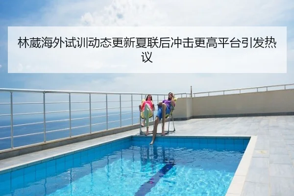 林葳海外试训动态更新夏联后冲击更高平台引发热议